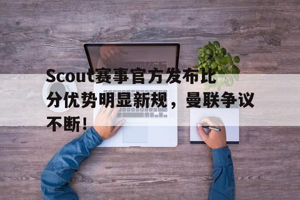 九游-关于Scout赛事官方发布比分优势明显新规，曼联争议不断！的信息